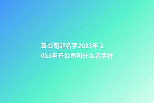 新公司起名字2023年 2023年开公司叫什么名字好-第1张-公司起名-玄机派